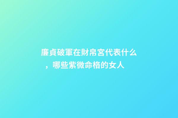 廉貞破軍在財帛宮代表什么，哪些紫微命格的女人